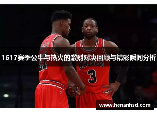 1617赛季公牛与热火的激烈对决回顾与精彩瞬间分析