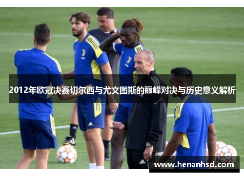 2012年欧冠决赛切尔西与尤文图斯的巅峰对决与历史意义解析