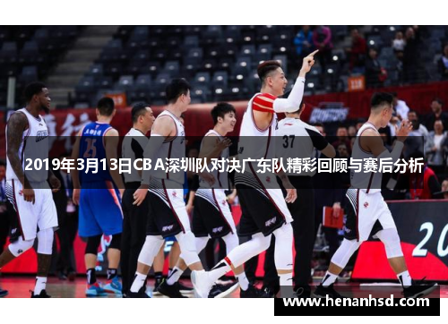 2019年3月13日CBA深圳队对决广东队精彩回顾与赛后分析
