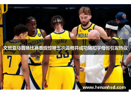 文班亚马首场比赛表现惊艳五次盖帽并成功隔扣字母哥引发热议